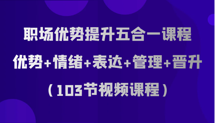 职场优势提升五合一课程，优势+情绪+表达+管理+晋升（103节视频课程）-创奇社 - AI前沿·副业变现·资源教程！