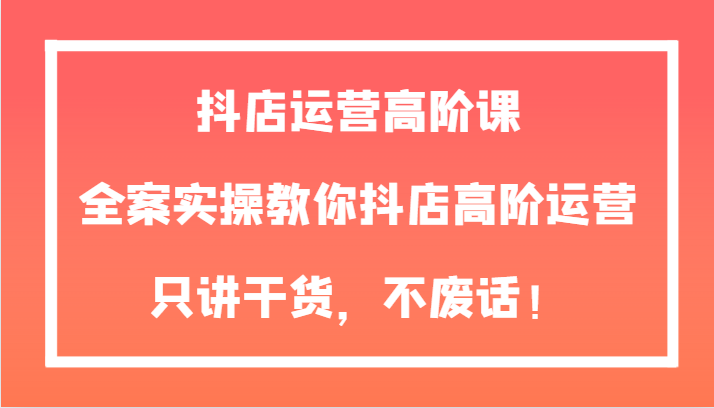 抖店运营高阶课，全案实操教你抖店高阶运营，只讲干货，不废话！-创奇社 - AI前沿·副业变现·资源教程！