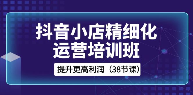 抖音小店精细化运营培训班，提升更高利润（38节课）-创奇社 - AI前沿·副业变现·资源教程！