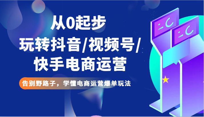 从0起步玩转抖音/视频号/快手电商运营 告别野路子，学懂电商运营爆单玩法-创奇社 - AI前沿·副业变现·资源教程！