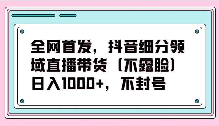 全网首发，抖音细分领域直播带货（不露脸）项目，日入1000+，不封号-创奇社 - AI前沿·副业变现·资源教程！