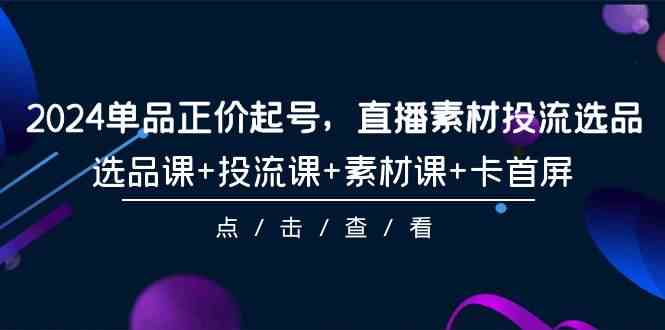 2024单品正价起号，直播素材投流选品，选品课+投流课+素材课+卡首屏（100节课）-创奇社 - AI前沿·副业变现·资源教程！