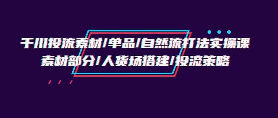 千川投流素材/单品/自然流打法实操培训班，素材部分/人货场搭建/投流策略-创奇社 - AI前沿·副业变现·资源教程！