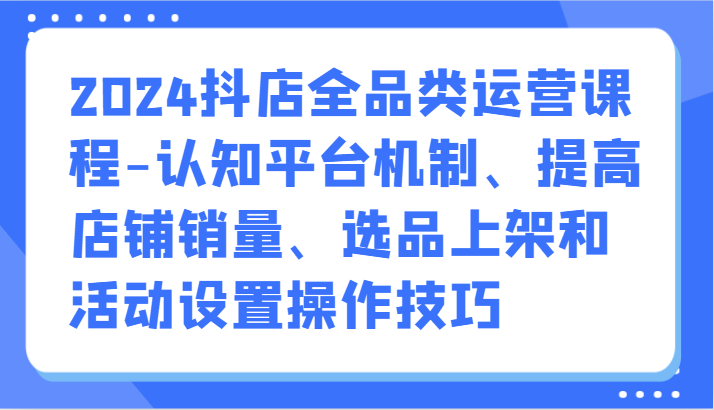 2024抖店全品类运营课程-认知平台机制、提高店铺销量、选品上架和活动设置操作技巧-创奇社 - AI前沿·副业变现·资源教程！