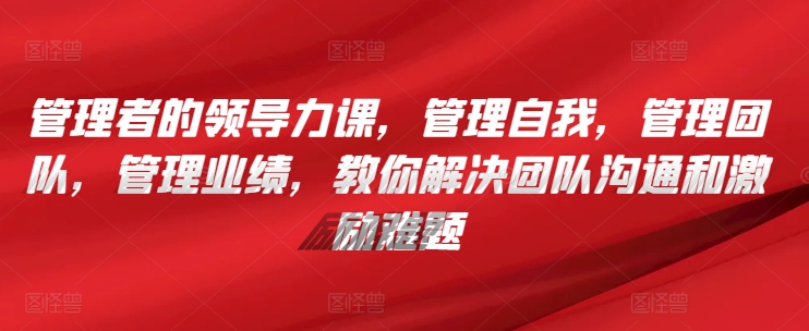 管理者的领导力课，​管理自我，管理团队，管理业绩，​教你解决团队沟通和激励难题-创奇社 - AI前沿·副业变现·资源教程！