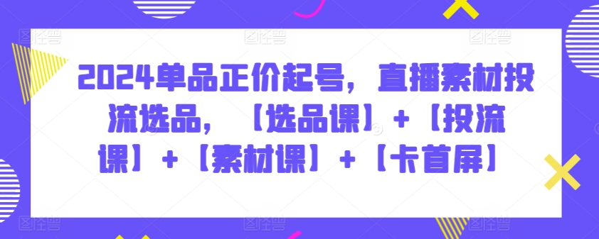 2024单品正价起号，直播素材投流选品，【选品课】+【投流课】+【素材课】+【卡首屏】-创奇社 - AI前沿·副业变现·资源教程！