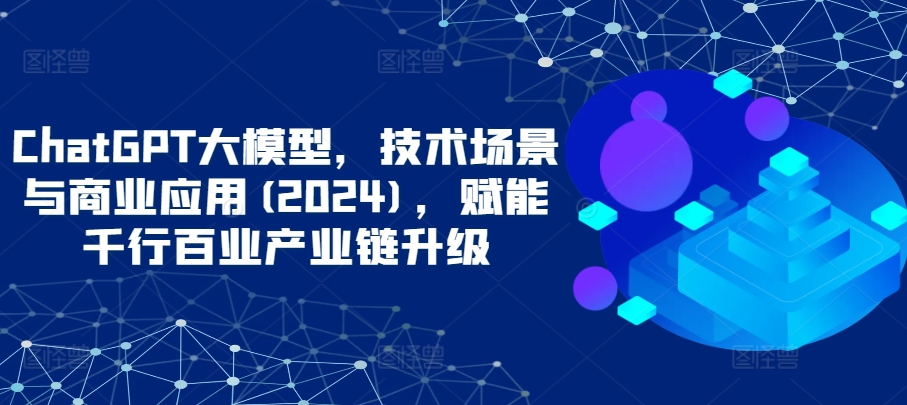 ChatGPT大模型，技术场景与商业应用(2024)，赋能千行百业产业链升级-创奇社 - AI前沿·副业变现·资源教程！