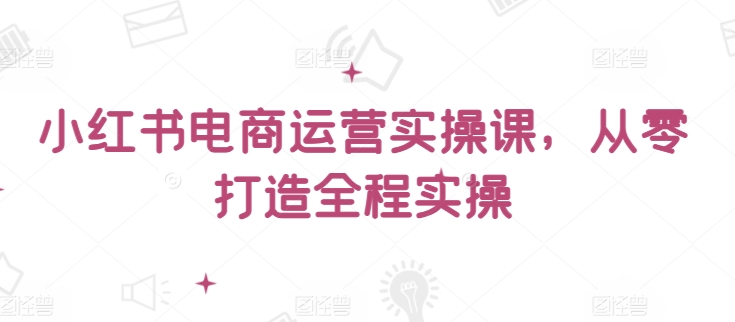 小红书电商运营实操课，​从零打造全程实操-创奇社 - AI前沿·副业变现·资源教程！