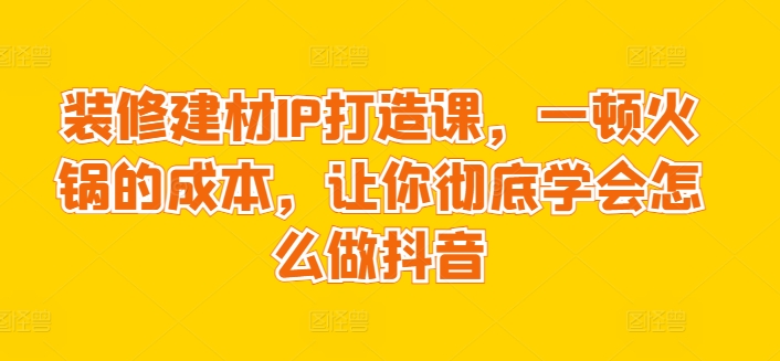 装修建材IP打造课，一顿火锅的成本，让你彻底学会怎么做抖音-创奇社 - AI前沿·副业变现·资源教程！