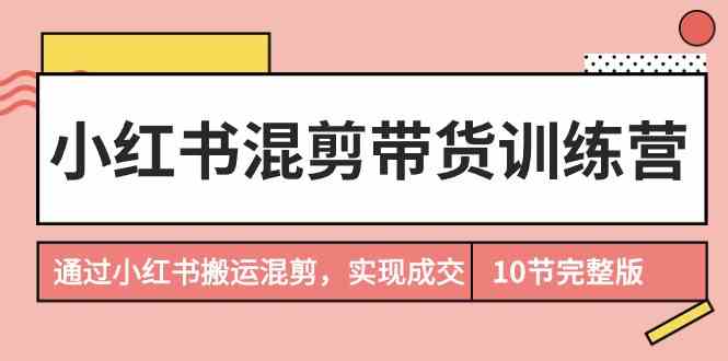 小红书混剪带货训练营，通过小红书搬运混剪实现成交（完结）-创奇社 - AI前沿·副业变现·资源教程！