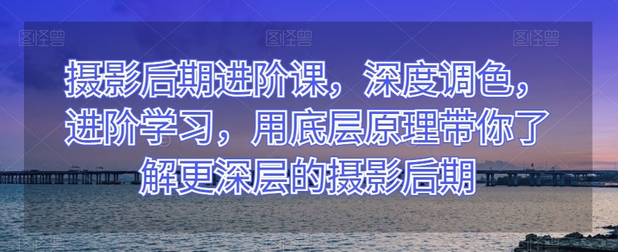 摄影后期进阶课，深度调色，进阶学习，用底层原理带你了解更深层的摄影后期-创奇社 - AI前沿·副业变现·资源教程！
