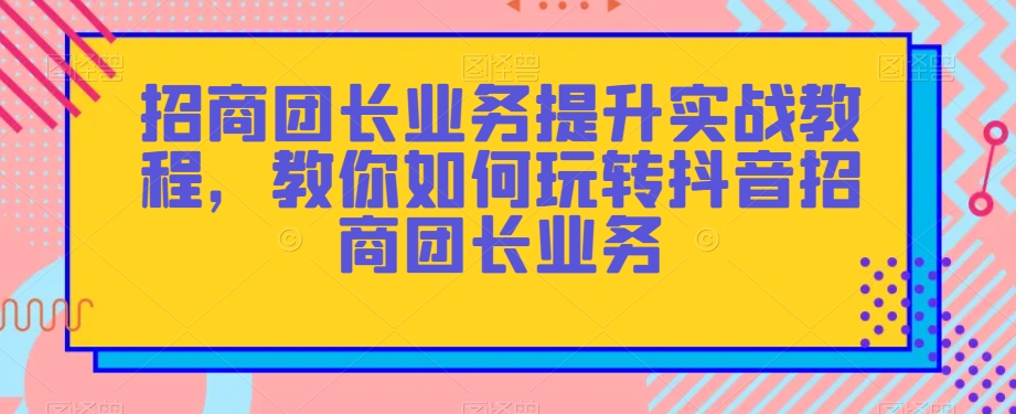 招商团长业务提升实战教程，教你如何玩转抖音招商团长业务-创奇社 - AI前沿·副业变现·资源教程！