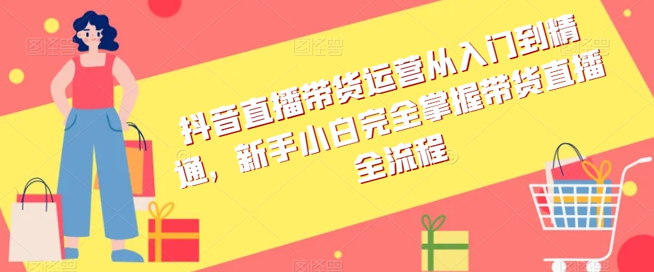 抖音直播带货运营从入门到精通，新手小白完全掌握带货直播全流程-创奇社 - AI前沿·副业变现·资源教程！