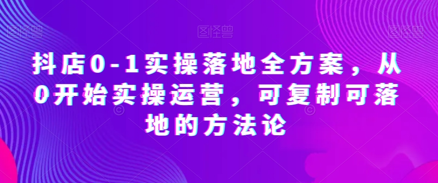 抖店0-1实操落地全方案，从0开始实操运营，可复制可落地的方法论-创奇社 - AI前沿·副业变现·资源教程！