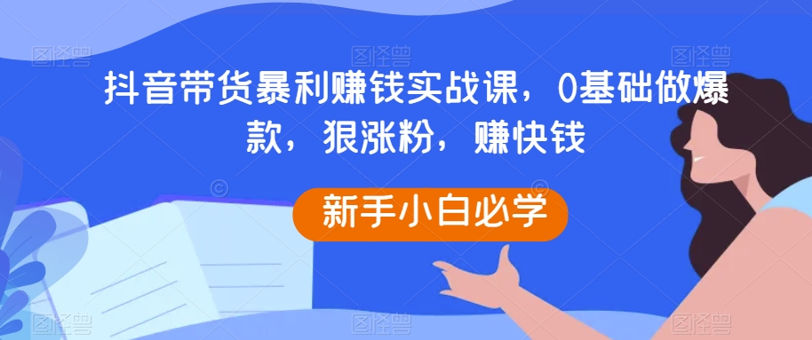 抖音带货暴利赚钱实战课，0基础做爆款，狠涨粉，赚快钱-创奇社 - AI前沿·副业变现·资源教程！