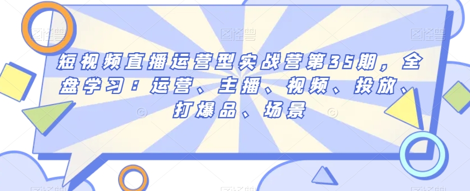 短视频直播运营型实战营第35期，全盘学习：运营、主播、视频、投放、打爆品、场景-创奇社 - AI前沿·副业变现·资源教程！
