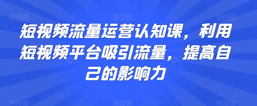 短视频流量运营认知课，利用短视频平台吸引流量，提高自己的影响力-创奇社 - AI前沿·副业变现·资源教程！