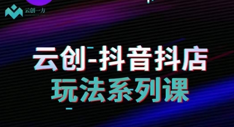 云创-抖音小店系列课，抖音小店运营全攻略-创奇社 - AI前沿·副业变现·资源教程！