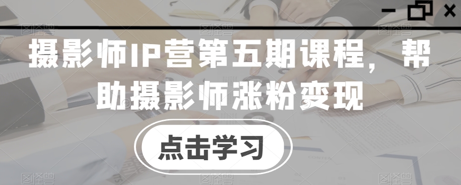 摄影师IP营第五期课程，帮助摄影师涨粉变现-创奇社 - AI前沿·副业变现·资源教程！