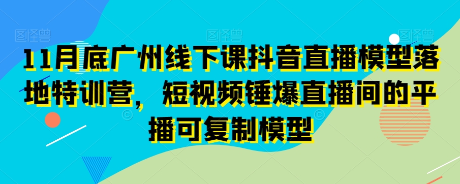 11月底广州线下课抖音直播模型落地特训营，短视频锤爆直播间的平播可复制模型-创奇社 - AI前沿·副业变现·资源教程！