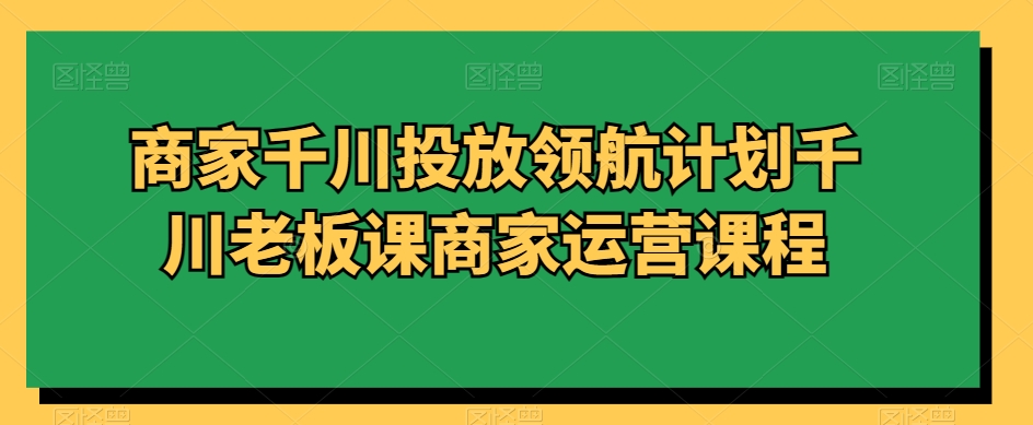 商家千川投放领航计划千川老板课商家运营课程-创奇社 - AI前沿·副业变现·资源教程！