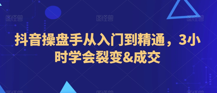 抖音操盘手从入门到精通，3小时学会裂变&成交-创奇社 - AI前沿·副业变现·资源教程！