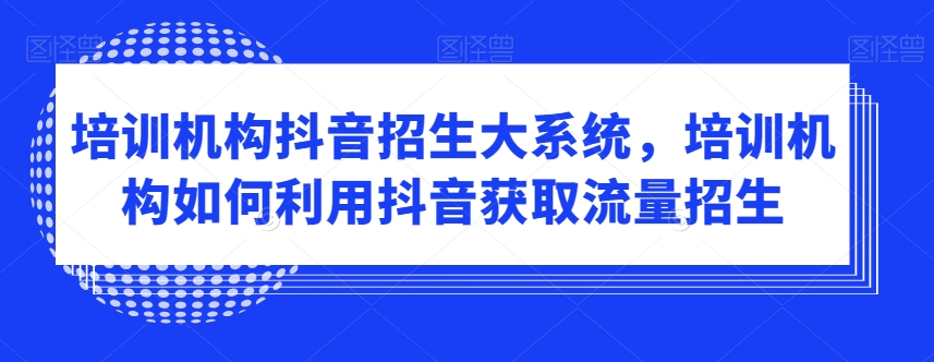 培训机构抖音招生大系统，培训机构如何利用抖音获取流量招生-创奇社 - AI前沿·副业变现·资源教程！