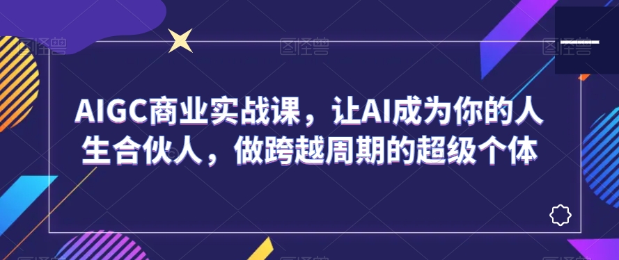 AIGC商业实战课，让AI成为你的人生合伙人，做跨越周期的超级个体-创奇社 - AI前沿·副业变现·资源教程！
