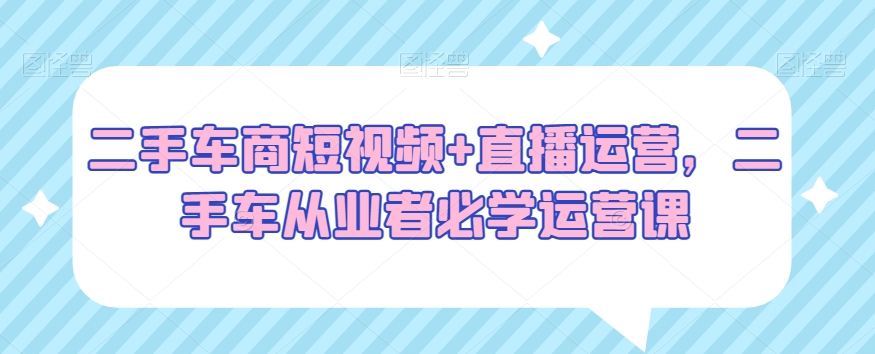 二手车商短视频+直播运营，二手车从业者必学运营课-创奇社 - AI前沿·副业变现·资源教程！