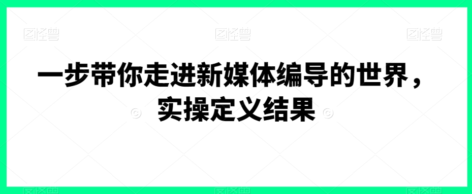 一步带你走进新媒体编导的世界，实操定义结果-创奇社 - AI前沿·副业变现·资源教程！