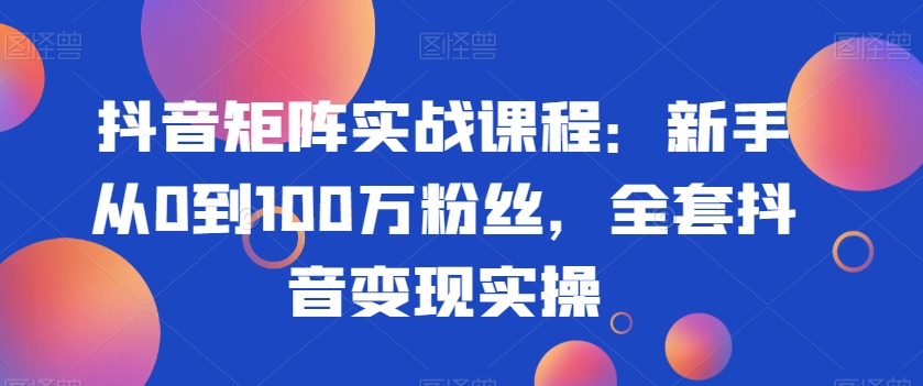 抖音矩陣實戰課程：新手從0到100萬粉絲，全套抖音變現實操