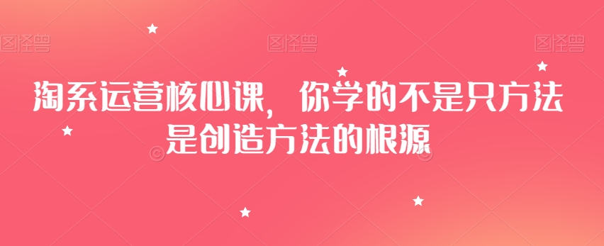 淘系运营核心课，你学的不是只方法是创造方法的根源-创奇社 - AI前沿·副业变现·资源教程！