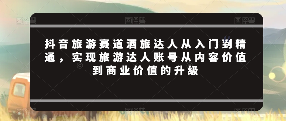抖音旅游赛道酒旅达人从入门到精通，实现旅游达人账号从内容价值到商业价值的升级-创奇社 - AI前沿·副业变现·资源教程！