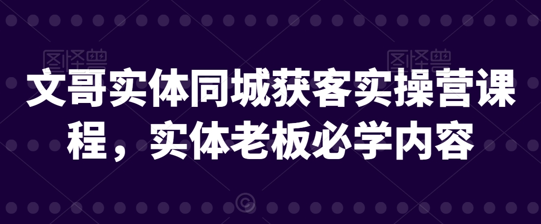 文哥实体同城获客实操营课程，实体老板必学内容-创奇社 - AI前沿·副业变现·资源教程！