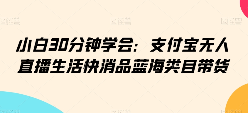 小白30分钟学会：支付宝无人直播生活快消品蓝海类目带货-创奇社 - AI前沿·副业变现·资源教程！