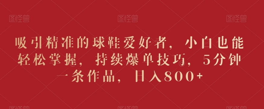 吸引精准的球鞋爱好者，小白也能轻松掌握，持续爆单技巧，5分钟一条作品，日入800+-创奇社 - AI前沿·副业变现·资源教程！