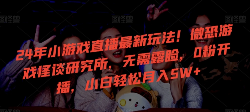 24年小游戏直播最新玩法！微恐游戏怪谈研究所，无需露脸，0粉开播，小白轻松月入5W+-创奇社 - AI前沿·副业变现·资源教程！