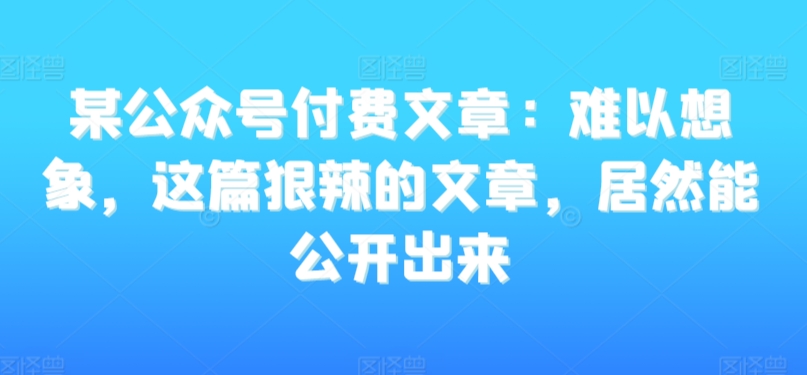 某公众号付费文章：难以想象，这篇狠辣的文章，居然能公开出来-创奇社 - AI前沿·副业变现·资源教程！