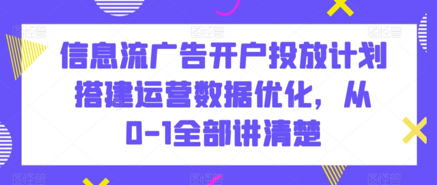信息流广告开户投放计划搭建运营数据优化，从0-1全部讲清楚-创奇社 - AI前沿·副业变现·资源教程！