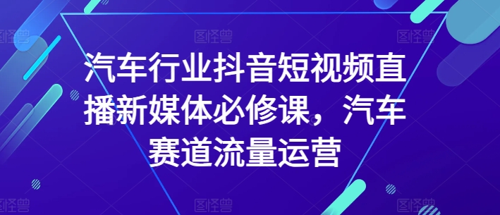 汽车行业抖音短视频直播新媒体必修课，汽车赛道流量运营-创奇社 - AI前沿·副业变现·资源教程！