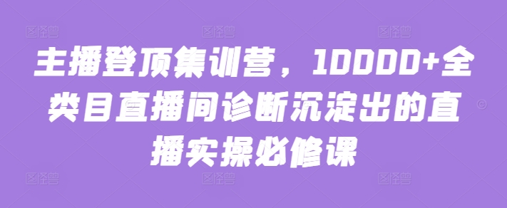 主播登顶集训营，10000+全类目直播间诊断沉淀出的直播实操必修课-创奇社 - AI前沿·副业变现·资源教程！