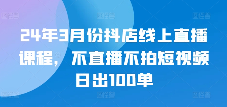24年3月份抖店线上直播课程，不直播不拍短视频日出100单-创奇社 - AI前沿·副业变现·资源教程！