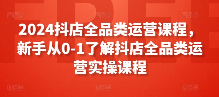 2024抖店全品类运营课程，新手从0-1了解抖店全品类运营实操课程-创奇社 - AI前沿·副业变现·资源教程！
