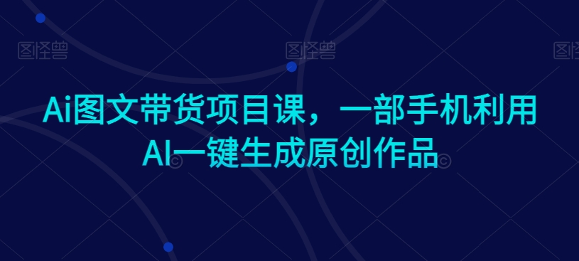Ai图文带货项目课，一部手机利用AI一键生成原创作品-创奇社 - AI前沿·副业变现·资源教程！