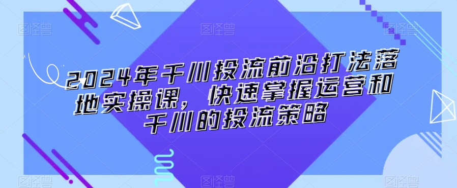 2024年千川投流前沿打法落地实操课，快速掌握运营和千川的投流策略-创奇社 - AI前沿·副业变现·资源教程！