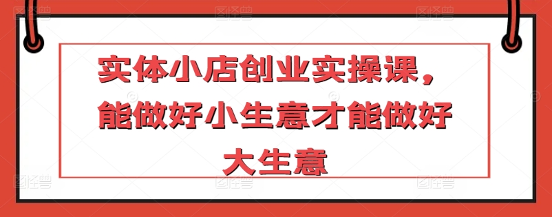 实体小店创业实操课，能做好小生意才能做好大生意-创奇社 - AI前沿·副业变现·资源教程！