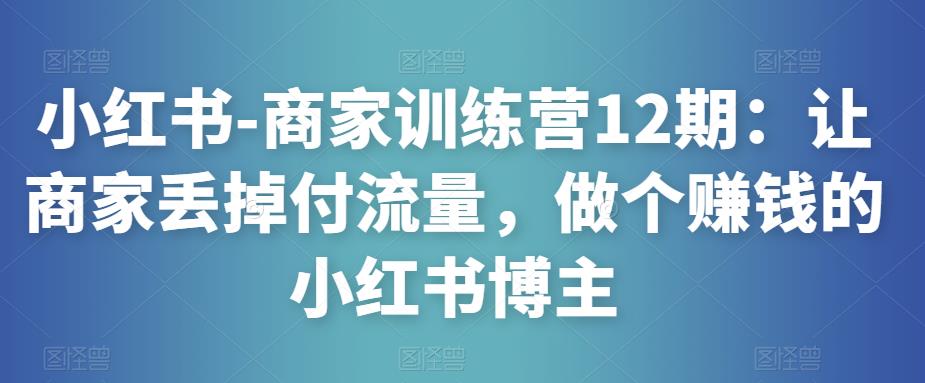 小红书-商家训练营12期：让商家丢掉付流量，做个赚钱的小红书博主-创奇社 - AI前沿·副业变现·资源教程！