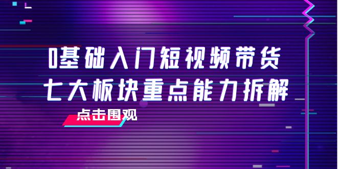 0基础入门短视频带货，七大板块重点能力拆解，7节精品课4小时干货-创奇社 - AI前沿·副业变现·资源教程！